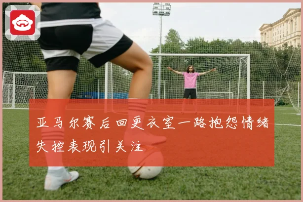 亚马尔赛后回更衣室一路抱怨情绪失控表现引关注