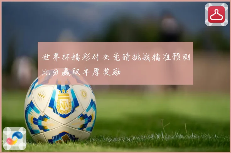 世界杯精彩对决竞猜挑战精准预测比分赢取丰厚奖励