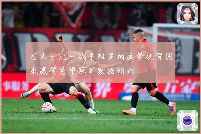 尤文一比一战平维罗纳诚挚祝贺国米赢得意甲冠军数据研判