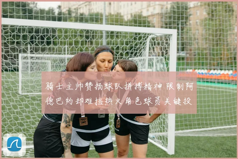 骑士主帅赞扬球队拼搏精神 限制阿德巴约却难挡热火角色球员关键投篮