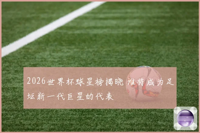 2026世界杯球星榜揭晓 谁将成为足坛新一代巨星的代表