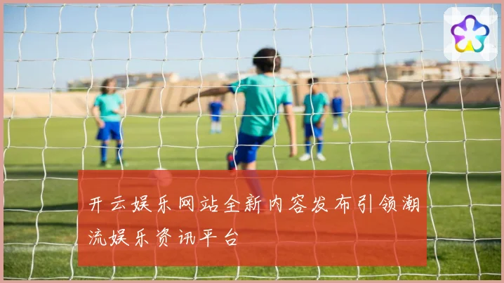 开云娱乐网站全新内容发布引领潮流娱乐资讯平台