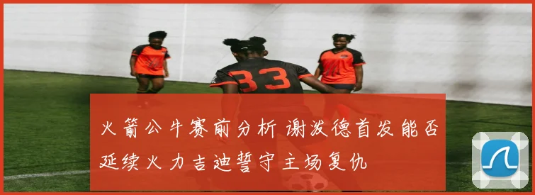 火箭公牛赛前分析 谢泼德首发能否延续火力吉迪誓守主场复仇