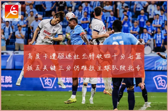 乌度卡遭驱逐杜兰特砍四十分七篮板五关键三分仍难救主球队败北专题观察