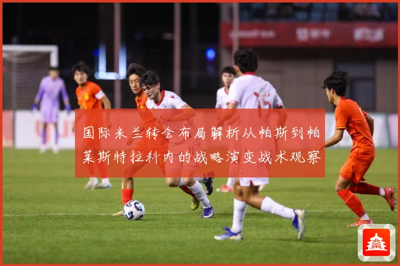 国际米兰转会布局解析从帕斯到帕莱斯特拉科内的战略演变战术观察