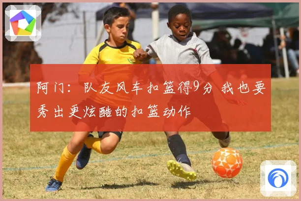 阿门：队友风车扣篮得9分 我也要秀出更炫酷的扣篮动作