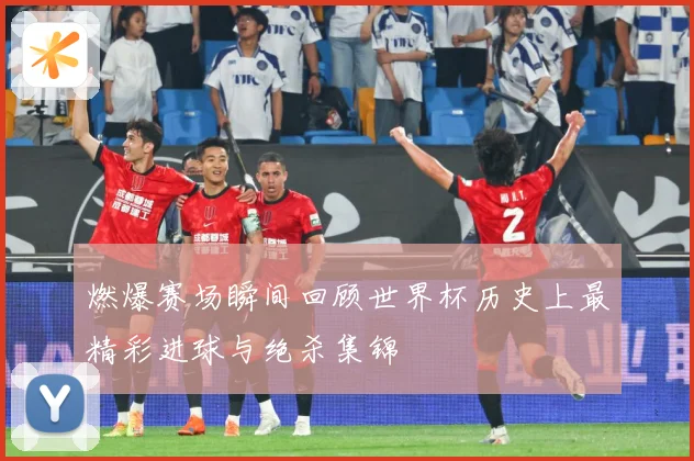 燃爆赛场瞬间回顾世界杯历史上最精彩进球与绝杀集锦