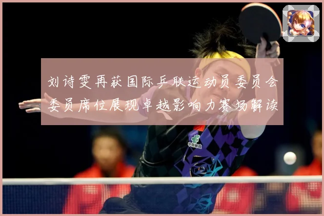 刘诗雯再获国际乒联运动员委员会委员席位展现卓越影响力赛场解读