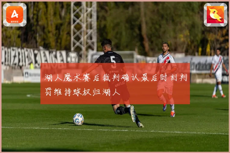 湖人魔术赛后裁判确认最后时刻判罚维持球权归湖人