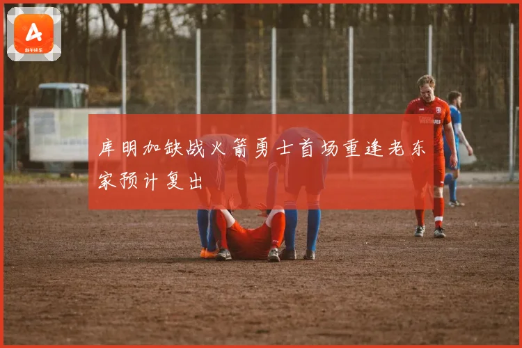库明加缺战火箭勇士首场重逢老东家预计复出