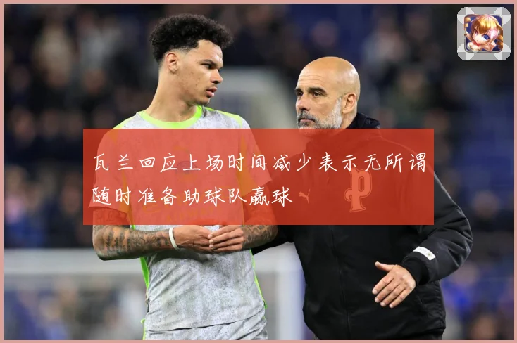 瓦兰回应上场时间减少表示无所谓随时准备助球队赢球