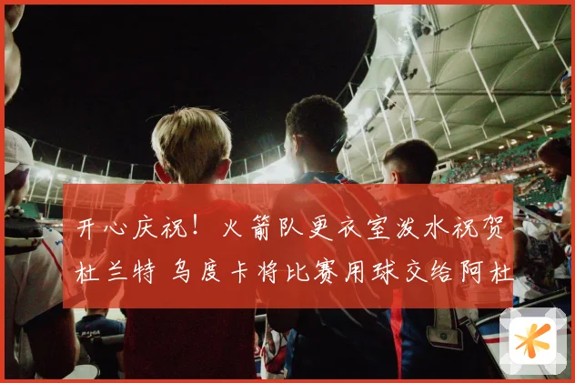 开心庆祝！火箭队更衣室泼水祝贺杜兰特 乌度卡将比赛用球交给阿杜