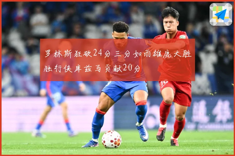 罗林斯狂砍24分三分如雨雄鹿大胜独行侠库兹马贡献20分